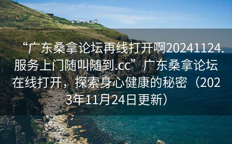 “廣東桑拿論壇再線打開啊20241124.服務(wù)上門隨叫隨到.cc”廣東桑拿論壇在線打開，探索身心健康的秘密（2023年11月24日更新）
