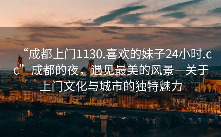 “成都上門1130.喜歡的妹子24小時.cc”成都的夜，遇見最美的風景—關于上門文化與城市的獨特魅力