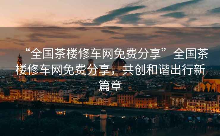 “全國茶樓修車網(wǎng)免費(fèi)分享”全國茶樓修車網(wǎng)免費(fèi)分享，共創(chuàng)和諧出行新篇章