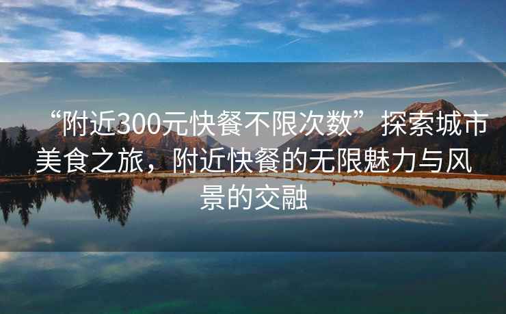 “附近300元快餐不限次數(shù)”探索城市美食之旅，附近快餐的無限魅力與風景的交融