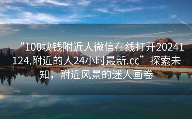 “100塊錢附近人微信在線打開20241124.附近的人24小時最新.cc”探索未知，附近風景的迷人畫卷