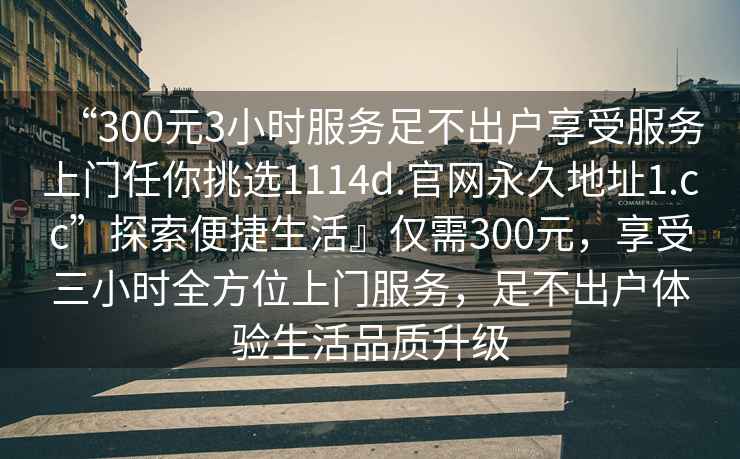 “300元3小時(shí)服務(wù)足不出戶享受服務(wù)上門任你挑選1114d.官網(wǎng)永久地址1.cc”探索便捷生活』僅需300元，享受三小時(shí)全方位上門服務(wù)，足不出戶體驗(yàn)生活品質(zhì)升級(jí)