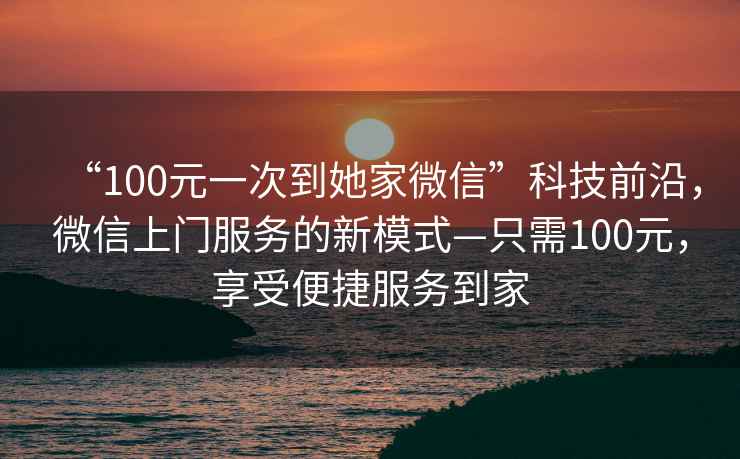 “100元一次到她家微信”科技前沿，微信上門服務(wù)的新模式—只需100元，享受便捷服務(wù)到家