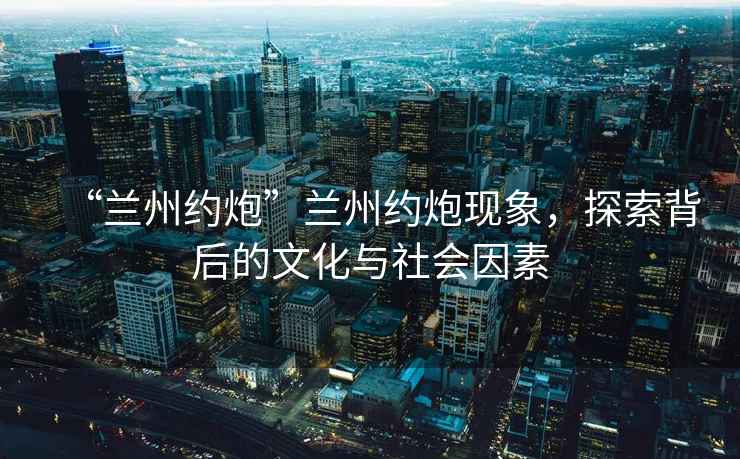 “蘭州約炮”蘭州約炮現(xiàn)象，探索背后的文化與社會因素
