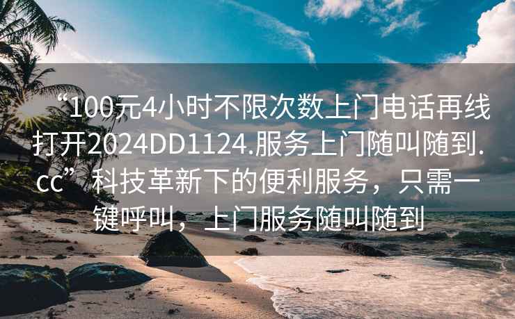 “100元4小時(shí)不限次數(shù)上門電話再線打開2024DD1124.服務(wù)上門隨叫隨到.cc”科技革新下的便利服務(wù)，只需一鍵呼叫，上門服務(wù)隨叫隨到