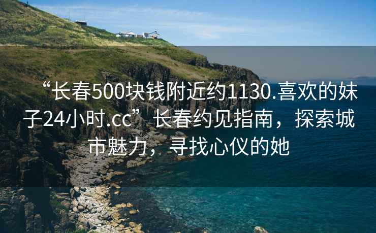 “長春500塊錢附近約1130.喜歡的妹子24小時.cc”長春約見指南，探索城市魅力，尋找心儀的她