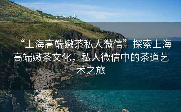 “上海高端嫩茶私人微信”探索上海高端嫩茶文化，私人微信中的茶道藝術(shù)之旅