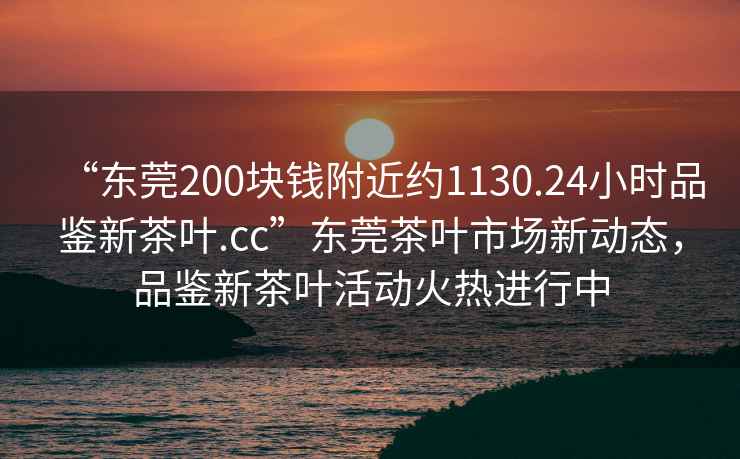 “東莞200塊錢(qián)附近約1130.24小時(shí)品鑒新茶葉.cc”東莞茶葉市場(chǎng)新動(dòng)態(tài)，品鑒新茶葉活動(dòng)火熱進(jìn)行中