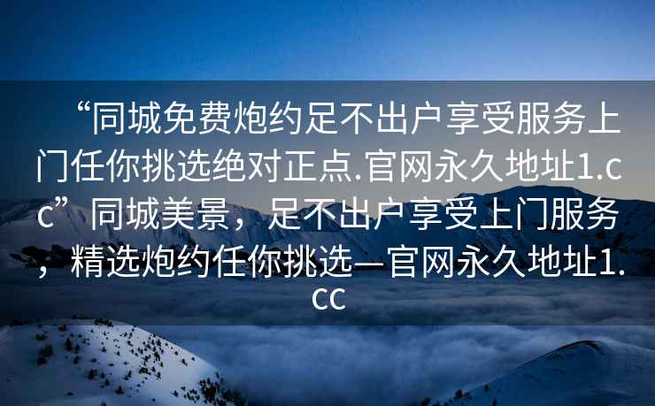 “同城免費(fèi)炮約足不出戶享受服務(wù)上門任你挑選絕對正點(diǎn).官網(wǎng)永久地址1.cc”同城美景，足不出戶享受上門服務(wù)，精選炮約任你挑選—官網(wǎng)永久地址1.cc