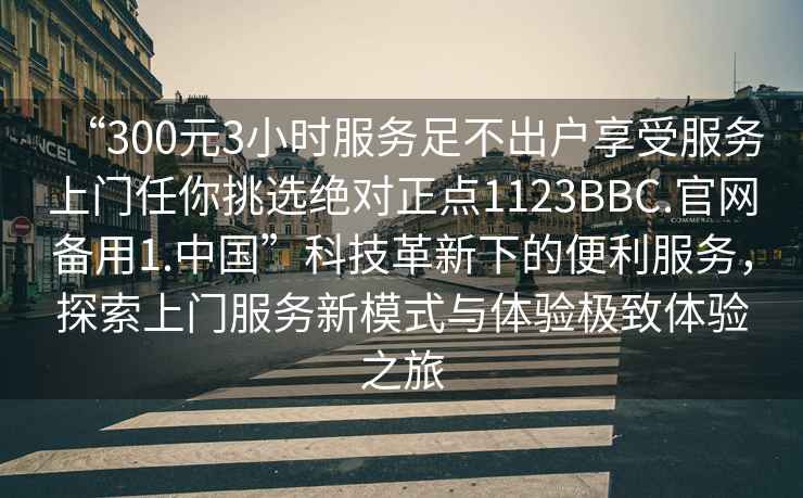 “300元3小時服務(wù)足不出戶享受服務(wù)上門任你挑選絕對正點1123BBC.官網(wǎng)備用1.中國”科技革新下的便利服務(wù)，探索上門服務(wù)新模式與體驗極致體驗之旅