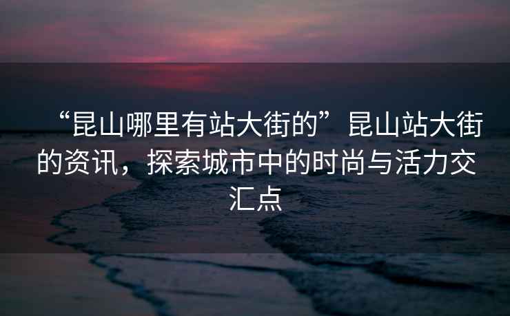“昆山哪里有站大街的”昆山站大街的資訊，探索城市中的時(shí)尚與活力交匯點(diǎn)