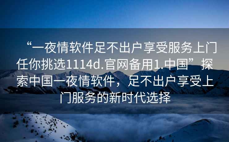 “一夜情軟件足不出戶享受服務(wù)上門任你挑選1114d.官網(wǎng)備用1.中國(guó)”探索中國(guó)一夜情軟件，足不出戶享受上門服務(wù)的新時(shí)代選擇
