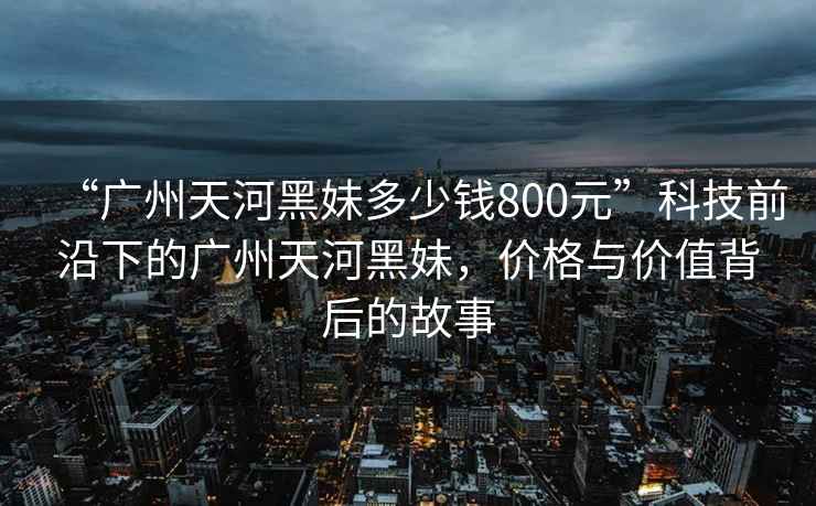 “廣州天河黑妹多少錢800元”科技前沿下的廣州天河黑妹，價(jià)格與價(jià)值背后的故事