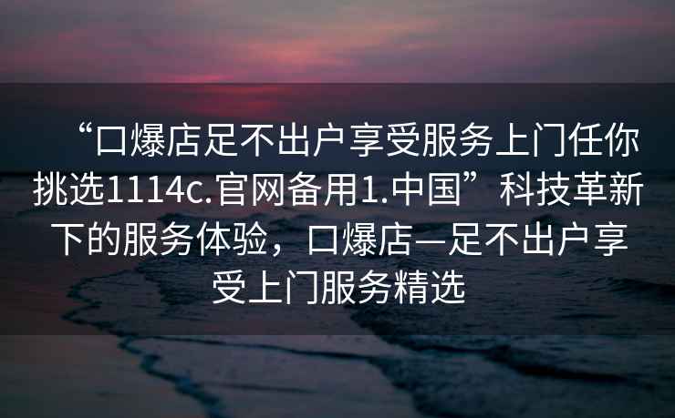 “口爆店足不出戶享受服務(wù)上門任你挑選1114c.官網(wǎng)備用1.中國”科技革新下的服務(wù)體驗，口爆店—足不出戶享受上門服務(wù)精選