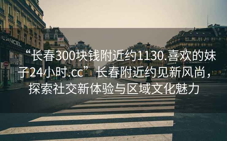 “長春300塊錢附近約1130.喜歡的妹子24小時.cc”長春附近約見新風(fēng)尚，探索社交新體驗與區(qū)域文化魅力
