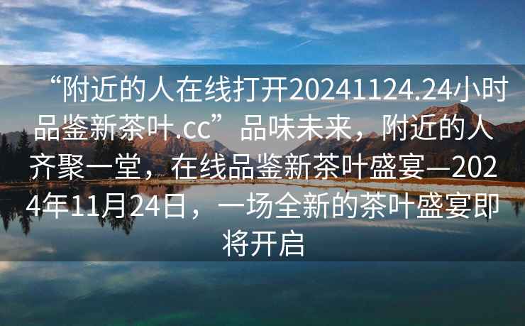 “附近的人在線打開(kāi)20241124.24小時(shí)品鑒新茶葉.cc”品味未來(lái)，附近的人齊聚一堂，在線品鑒新茶葉盛宴—2024年11月24日，一場(chǎng)全新的茶葉盛宴即將開(kāi)啟
