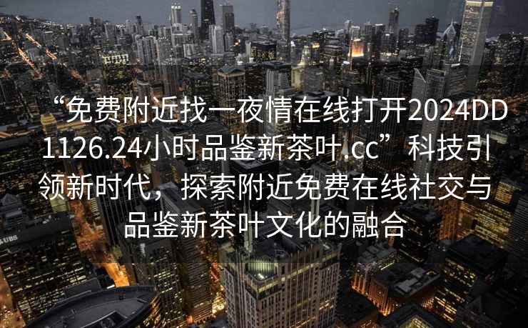 “免費(fèi)附近找一夜情在線打開2024DD1126.24小時(shí)品鑒新茶葉.cc”科技引領(lǐng)新時(shí)代，探索附近免費(fèi)在線社交與品鑒新茶葉文化的融合