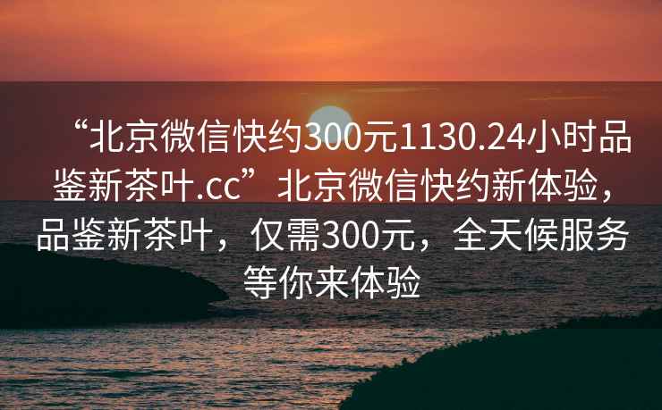 “北京微信快約300元1130.24小時(shí)品鑒新茶葉.cc”北京微信快約新體驗(yàn)，品鑒新茶葉，僅需300元，全天候服務(wù)等你來體驗(yàn)