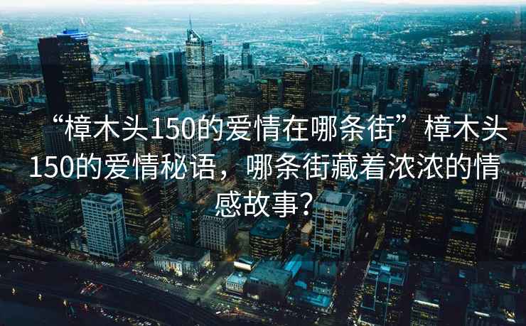 “樟木頭150的愛情在哪條街”樟木頭150的愛情秘語，哪條街藏著濃濃的情感故事？