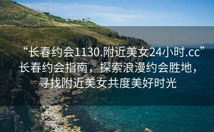 “長(zhǎng)春約會(huì)1130.附近美女24小時(shí).cc”長(zhǎng)春約會(huì)指南，探索浪漫約會(huì)勝地，尋找附近美女共度美好時(shí)光