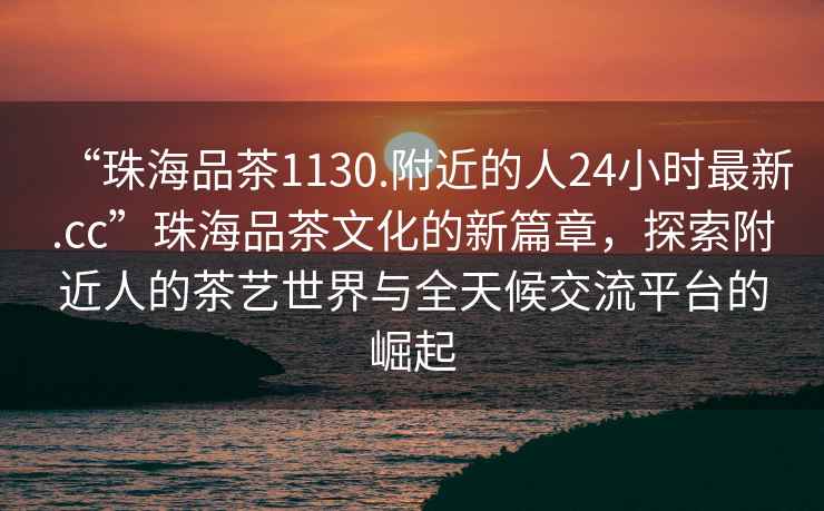 “珠海品茶1130.附近的人24小時(shí)最新.cc”珠海品茶文化的新篇章，探索附近人的茶藝世界與全天候交流平臺(tái)的崛起