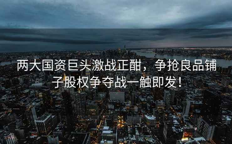 兩大國資巨頭激戰(zhàn)正酣，爭搶良品鋪子股權(quán)爭奪戰(zhàn)一觸即發(fā)！