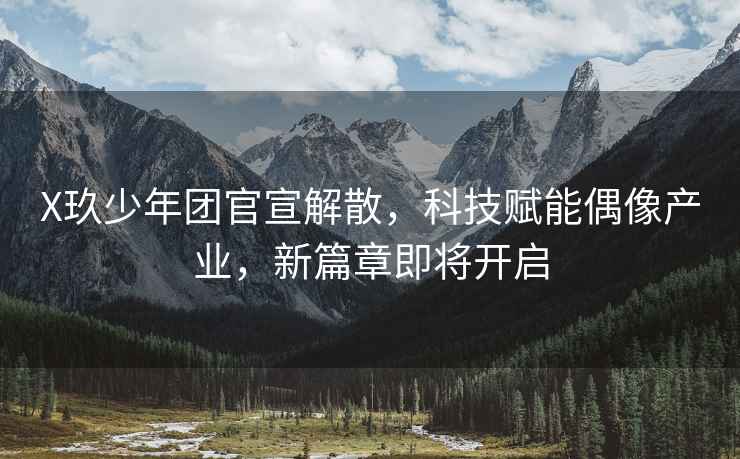 X玖少年團(tuán)官宣解散，科技賦能偶像產(chǎn)業(yè)，新篇章即將開啟