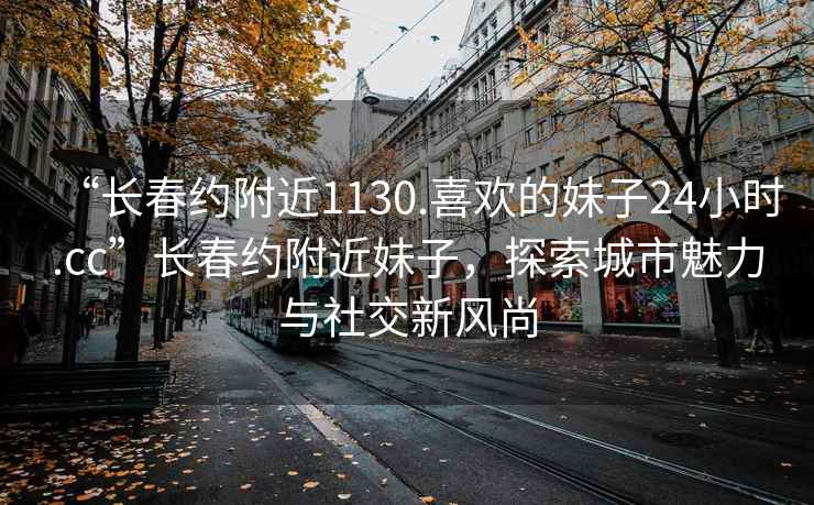 “長春約附近1130.喜歡的妹子24小時.cc”長春約附近妹子，探索城市魅力與社交新風(fēng)尚