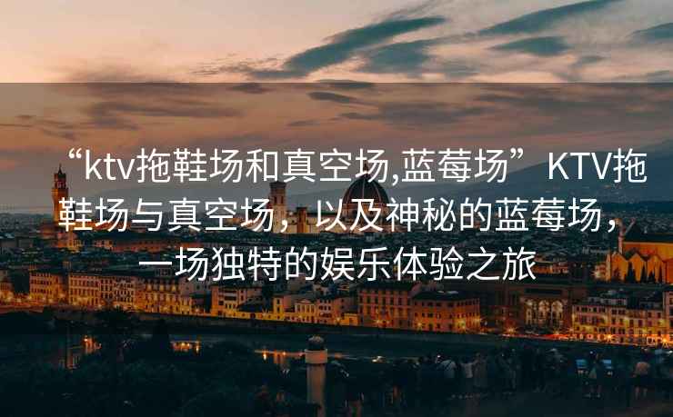 “ktv拖鞋場(chǎng)和真空?qǐng)?藍(lán)莓場(chǎng)”KTV拖鞋場(chǎng)與真空?qǐng)觯约吧衩氐乃{(lán)莓場(chǎng)，一場(chǎng)獨(dú)特的娛樂體驗(yàn)之旅