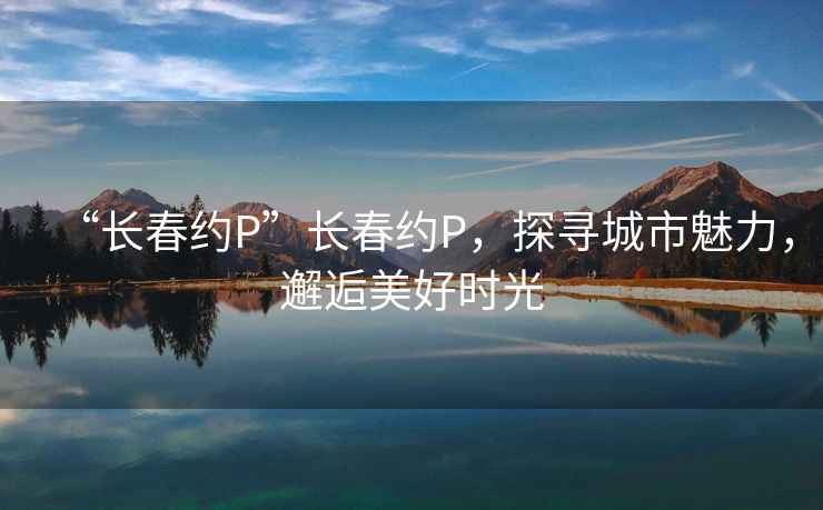 “長(zhǎng)春約P”長(zhǎng)春約P，探尋城市魅力，邂逅美好時(shí)光