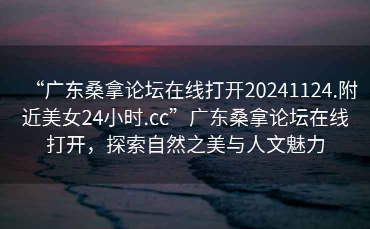 “廣東桑拿論壇在線打開20241124.附近美女24小時.cc”廣東桑拿論壇在線打開，探索自然之美與人文魅力