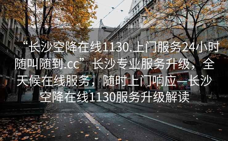 “長沙空降在線1130.上門服務(wù)24小時(shí)隨叫隨到.cc”長沙專業(yè)服務(wù)升級，全天候在線服務(wù)，隨時(shí)上門響應(yīng)—長沙空降在線1130服務(wù)升級解讀