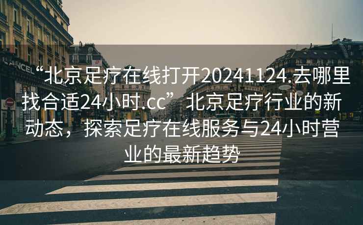 “北京足療在線打開(kāi)20241124.去哪里找合適24小時(shí).cc”北京足療行業(yè)的新動(dòng)態(tài)，探索足療在線服務(wù)與24小時(shí)營(yíng)業(yè)的最新趨勢(shì)