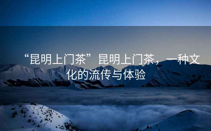 “昆明上門茶”昆明上門茶，一種文化的流傳與體驗(yàn)