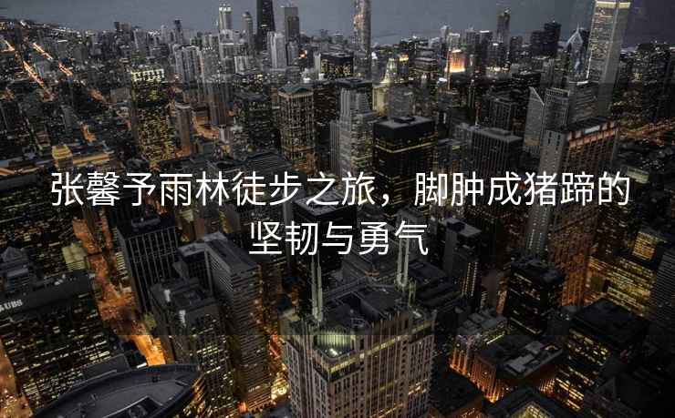 張馨予雨林徒步之旅，腳腫成豬蹄的堅(jiān)韌與勇氣