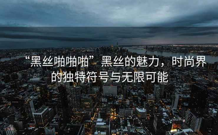 “黑絲啪啪啪”黑絲的魅力，時(shí)尚界的獨(dú)特符號(hào)與無限可能