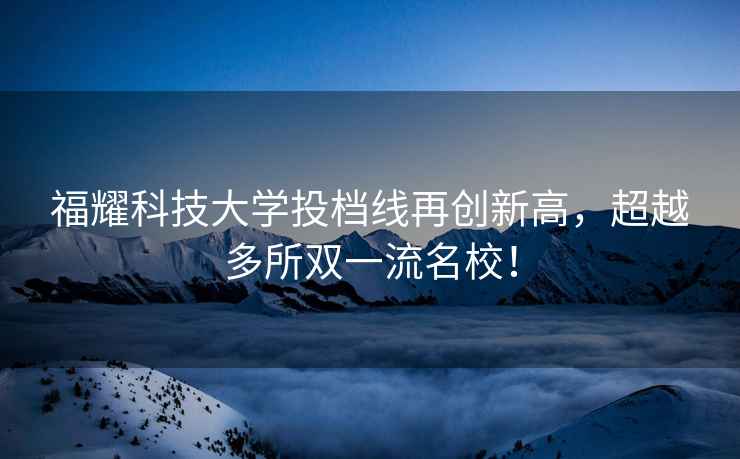 福耀科技大學(xué)投檔線再創(chuàng)新高，超越多所雙一流名校！