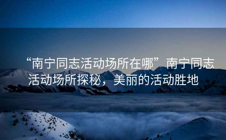 “南寧同志活動(dòng)場(chǎng)所在哪”南寧同志活動(dòng)場(chǎng)所探秘，美麗的活動(dòng)勝地