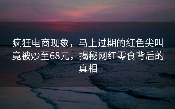 瘋狂電商現(xiàn)象，馬上過期的紅色尖叫竟被炒至68元，揭秘網(wǎng)紅零食背后的真相