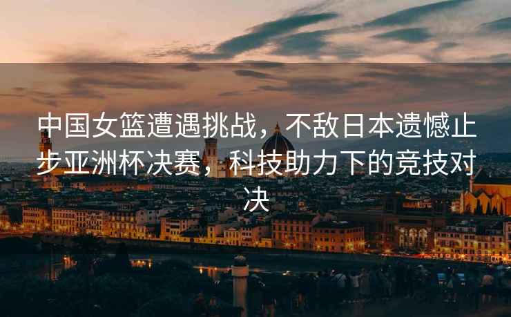 中國(guó)女籃遭遇挑戰(zhàn)，不敵日本遺憾止步亞洲杯決賽，科技助力下的競(jìng)技對(duì)決