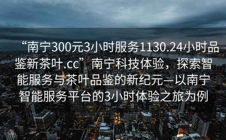 “南寧300元3小時(shí)服務(wù)1130.24小時(shí)品鑒新茶葉.cc”南寧科技體驗(yàn)，探索智能服務(wù)與茶葉品鑒的新紀(jì)元—以南寧智能服務(wù)平臺(tái)的3小時(shí)體驗(yàn)之旅為例