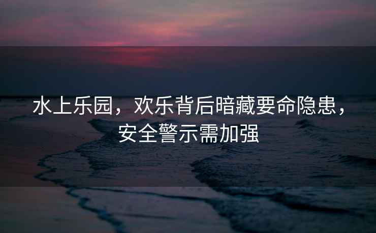 水上樂園，歡樂背后暗藏要命隱患，安全警示需加強