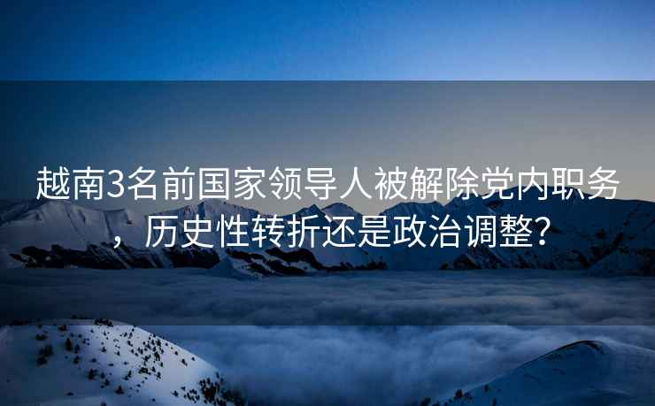 越南3名前國家領(lǐng)導(dǎo)人被解除黨內(nèi)職務(wù)，歷史性轉(zhuǎn)折還是政治調(diào)整？