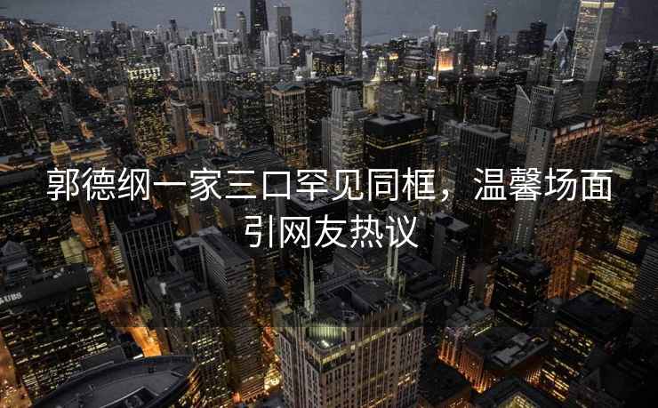 郭德綱一家三口罕見同框，溫馨場面引網(wǎng)友熱議