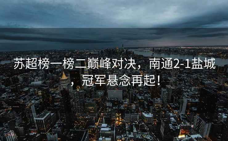蘇超榜一榜二巔峰對(duì)決，南通2-1鹽城，冠軍懸念再起！