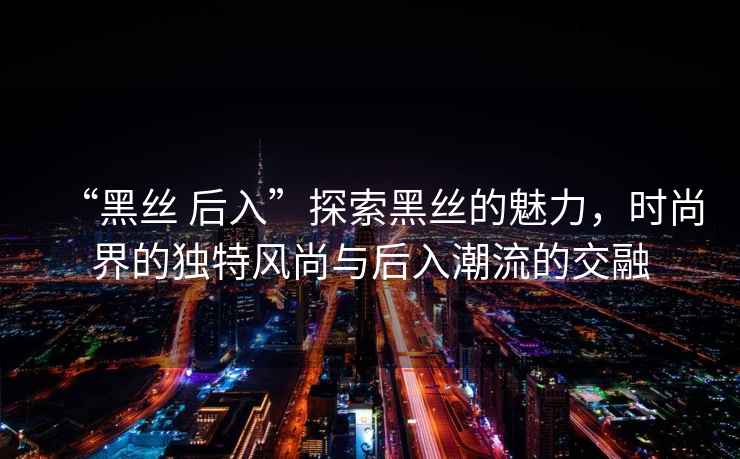“黑絲 后入”探索黑絲的魅力，時(shí)尚界的獨(dú)特風(fēng)尚與后入潮流的交融