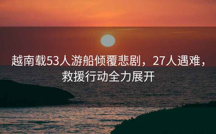 越南載53人游船傾覆悲劇，27人遇難，救援行動全力展開