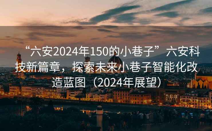 “六安2024年150的小巷子”六安科技新篇章，探索未來(lái)小巷子智能化改造藍(lán)圖（2024年展望）