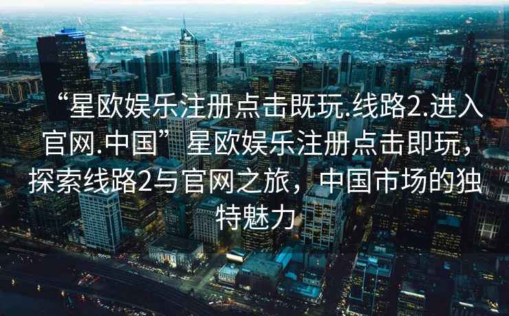 “星歐娛樂(lè)注冊(cè)點(diǎn)擊既玩.線路2.進(jìn)入官網(wǎng).中國(guó)”星歐娛樂(lè)注冊(cè)點(diǎn)擊即玩，探索線路2與官網(wǎng)之旅，中國(guó)市場(chǎng)的獨(dú)特魅力