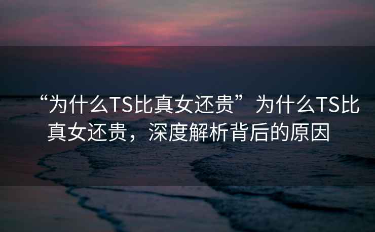 “為什么TS比真女還貴”為什么TS比真女還貴，深度解析背后的原因
